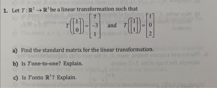 1. Let 7: R² R³ be a linear transformation such that
7
03-09
and
a) Find the standard matrix for the linear transformation.
talogaib all cure sit al. (1 JET XFLEM
b) Is Tone-to-one? Explain.
end n
c) Is Tonto R³? Explain.
sigma