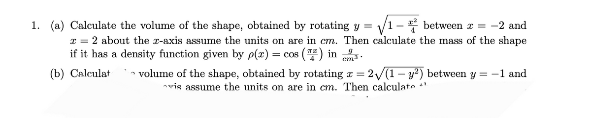 1. (a) Calculate the volume of the shape, obtained by rotating y = √√1-2 between x = −2 and
x = 2 about the x-axis assume the units on are in cm. Then calculate the mass of the shape
if it has a density function given by p(x): = cos() in
(b) Calculat
3.
cm3.
volume of the shape, obtained by rotating x = 2√(1- y²) between y = -1 and
vis assume the units on are in cm. Then calculate "1