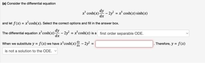 (a) Consider the differential equation
dy
x³ cosh(x) -2y = x cosh(x) sinh(x)
dx
and let f(x) = x²cosh(x). Select the correct options and fill in the answer box.
dy
The differential equation x cos(x) dx - 2y² = x³cosh(x) is a first order separable ODE.
When we substitute y = f(x) we have x³cosh(x) dx - 2y² =
is not a solution to the ODE.
. Therefore, y = f(x)