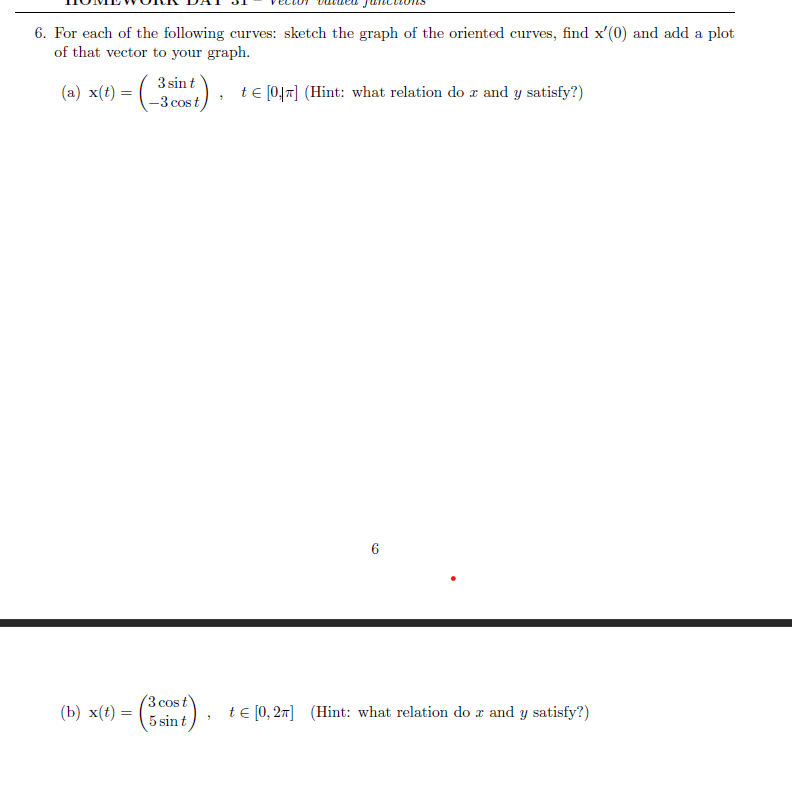 6. For each of the following curves: sketch the graph of the oriented curves, find x'(0) and add a plot
of that vector to your graph.
(a) x(t)
= (-³
=
(b) x(t) = =
3 sin t
), t≤ [047] (Hint: what relation do z and y satisfy?)
-3 cost
3 cos t
5 sin t
"
6
t = [0, 2π] (Hint: what relation do x and y satisfy?)