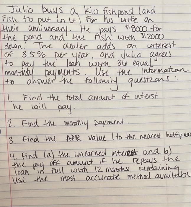 Julio buys a kio fishpond land
Fish to put in it) for his wife on
their anniversary. He pays #8000 for
the pond and the fish with $12000
down. The dealer adds
unterest
of 3.5% per year, and Julio agrees.
to pay the loan with 36e equal
monthly payments. Use the information
answer the following questions:
on
to
1. Find the total amount of interst
he will
pay.
2. Find the monthly payment.
1
3. Find the APR value (to the nearest halfper
4. Find (a) the unearned interest and b)
off amount if he repays the
loan in full with 12 months remaining
the
pay
Use the
most
accurate method availabl