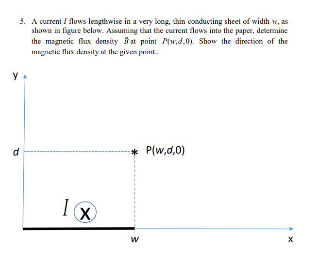 у
5. A current I flows lengthwise in a very long, thin conducting sheet of width w, as
shown in figure below. Assuming that the current flows into the paper, determine
the magnetic flux density B at point P(w,d,0). Show the direction of the
magnetic flux density at the given point..
d
1 x
I
X
-* P(w,d,0)
W
X