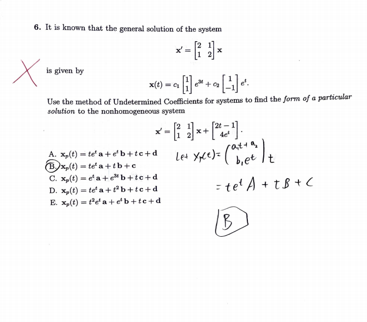 6. It is known that the general solution of the system
*- )*
=
x
is given by
e³t+
[¹1]
= C1
Use the method of Undetermined Coefficients for systems to find the form of a particular
solution to the nonhomogeneous system
x':
A. x₂(t) = te a+eb+tc+d
(B.x₂(t) = = teta+tb+c
C. xp(t) = ea + e³t b+tc+d
D. xp(t) = tea+t²b+tc+d
E. x₂(t) = t'e' a+e¹b+tc+d
=
et.
x+
4e²
Le+ Xce)= (ater ) t
b, It
= te¹ A + TB + C
IB