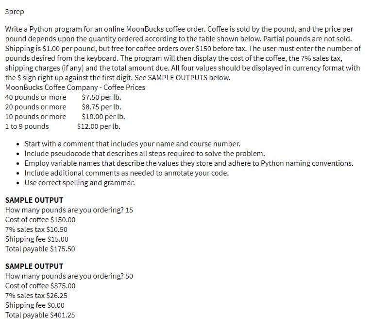 3prep
Write a Python program for an online MoonBucks coffee order. Coffee is sold by the pound, and the price per
pound depends upon the quantity ordered according to the table shown below. Partial pounds are not sold.
Shipping is $1.00 per pound, but free for coffee orders over $150 before tax. The user must enter the number of
pounds desired from the keyboard. The program will then display the cost of the coffee, the 7% sales tax,
shipping charges (if any) and the total amount due. All four values should be displayed in currency format with
the $ sign right up against the first digit. See SAMPLE OUTPUTS below.
MoonBucks Coffee Company - Coffee Prices
40 pounds or more
20 pounds or more
10 pounds or more
1 to 9 pounds
$7.50 per lb.
$8.75 per Ib.
$10.00 per lb.
$12.00 per Ib.
• Start with a comment that includes your name and course number.
• Include pseudocode that describes all steps required to solve the problem.
• Employ variable names that describe the values they store and adhere to Python naming conventions.
• Include additional comments as needed to annotate your code.
• Use correct spelling and grammar.
SAMPLE OUTPUT
How many pounds are you ordering? 15
Cost of coffee $150.00
7% sales tax $10.50
Shipping fee $15.00
Total payable $175.50
SAMPLE OUTPUT
How many pounds are you ordering? 50
Cost of coffee $375.00
7% sales tax $26.25
Shipping fee $0.00
Total payable $401.25
