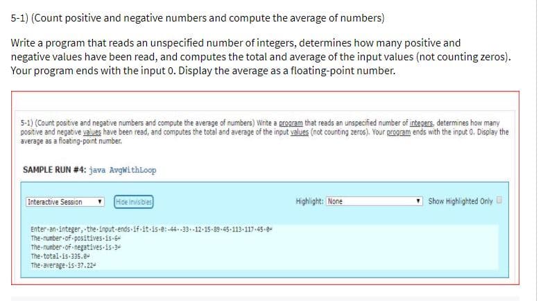 5-1) (Count positive and negative numbers and compute the average of numbers)
Write a program that reads an unspecified number of integers, determines how many positive and
negative values have been read, and computes the total and average of the input values (not counting zeros).
Your program ends with the input 0. Display the average as a floating-point number.
5-1) (Count positive and negative numbers and compute the average of numbers) Write a program that reads an unspecified number of integers, determines how many
positive and negative values have been read, and computes the total and average of the input values (not counting zeros). Your program ends with the input 0. Display the
average as a floating-point number.
SAMPLE RUN #4: java Avgwithloop
Interactive Session
Hde Invisbies
Highlight: None
Show Highlighted Only D
Enter-an-integer, -the-input-ends-if-it-is-e:-44.-33.-12-15-89-45-113-117-45-ge
The nunber-of- positives is-64
The nunber of negatives is-3+
The total-is-335.8+
The average is 37.224
