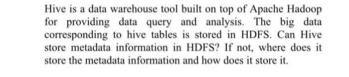 Hive is a data warehouse tool built on top of Apache Hadoop
for providing data query and analysis. The big data
corresponding to hive tables is stored in HDFS. Can Hive
store metadata information in HDFS? If not, where does it
store the metadata information and how does it store it.
