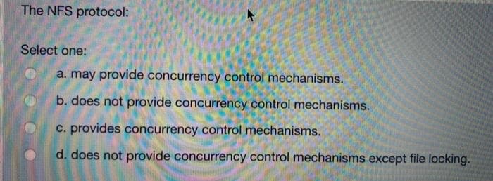 The NFS protocol:
Select one:
a. may provide concurrency control mechanisms.
b. does not provide concurrency control mechanisms.
c. provides concurrency control mechanisms.
d. does not provide concurrency control mechanisms except file locking.
