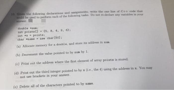 10. Given the following declarations and assignments, write the one line of C4+ code that
could be used to perform each of the following tasks. Do not re-declare any variables in your
answer.
double num;
int points [) = (5, 8, 4, 9, 6);
int x pointa;
char name - neu char [50];
(a) Allocate memory for a double, and store its address in num.
(b) Decrement the value pointed to by num by 1.
(c) Print out the address where the first element of array points is stored.
(d) Print out the third integer pointed to by x (i.e., the 4) using the address in x. You may
not use brackets in your answer.
(e) Delete all of the characters pointed to by name.
