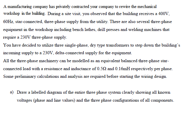 A manufacturing company has privately contracted your company to rewire the mechanical
workshop in the building. During a site visit, you observed that the building receives a 400V,
60HZ, star-connected, three-phase supply from the utility. There are also several three-phase
equipment in the workshop including bench lathes, drill presses and welding machines that
require a 230V three-phase supply.
You have decided to utilize three single-phase, dry type transformers to step down the building's
incoming supply to a 230V, delta-connected supply for the equipment.
All the three-phase machinery can be modelled as an equivalent balanced three-phase star-
connected load with a resistance and inductance of 0.50 and 0.16mH respectively per phase.
Some preliminary calculations and analysis are required before starting the wiring design.
a) Draw a labelled diagram of the entire three phase system clearly showing all known
voltages (phase and line values) and the three phase configurations of all components.
