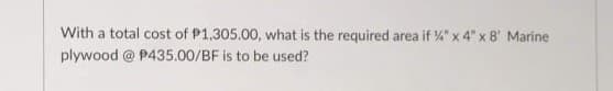 With a total cost of P1,305.00, what is the required area if %" x 4" x 8' Marine
plywood @ P435.00/BF is to be used?
