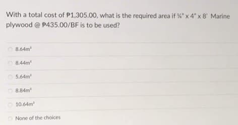 With a total cost of P1,305.00, what is the required area if %" x 4" x 8' Marine
plywood @ P435.00/BF is to be used?
8,64m
8.44m
5.64m
O 8.84m
10.64m
O None of the choices
