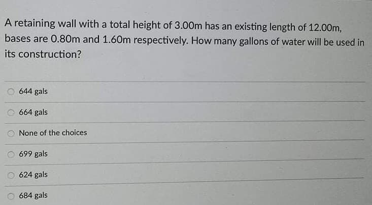 A retaining wall with a total height of 3.00m has an existing length of 12.00m,
bases are 0.80m and 1.60m respectively. How many gallons of water will be used in
its construction?
644 gals
664 gals
None of the choices
699 gals
624 gals
684 gals
