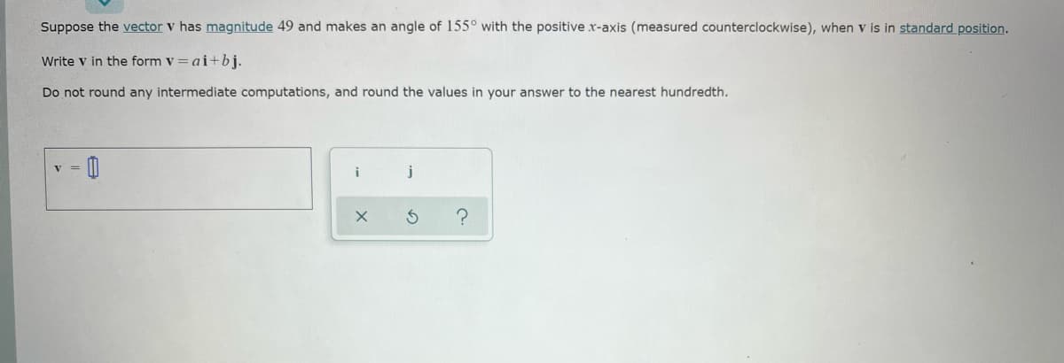 Suppose the vector v has magnitude 49 and makes an angle of 155° with the positive x-axis (measured counterclockwise), when v is in standard position.
Write v in the form v = ai+bj.
Do not round any intermediate computations, and round the values in your answer to the nearest hundredth.
V =
i
j
