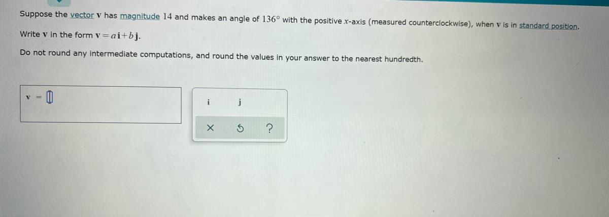 Suppose the vector v has magnitude 14 and makes an angle of 136° with the positive x-axis (measured counterclockwise), when v is in standard position.
Write v in the form v =ai+bj.
Do not round any intermediate computations, and round the values in your answer to the nearest hundredth.
j
