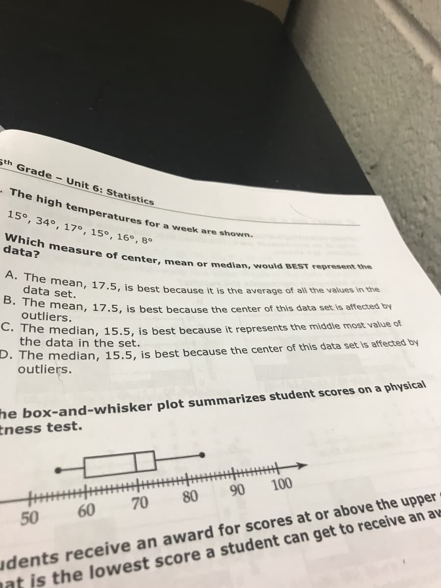 A. The mean, 17.5, is best because it is the average of all the values in the
Which measure of center, mean or median, would BEST represent the
• The high temperatures for a week are shown.
Sth Grade - Unit 6: Statistics
15°, 34°, 17°, 15°, 16°,8°
data?
data set.
. The mean, 17.5, is best because the center of this data set is affected by
outliers.
C. The median, 15.5, is best because it represents the middle most value of
the data in the set.
D. The mnedian, 15,5, is best because the center of this data set is affected by
outliers.
he box-and-whisker plot summarizes student scores on a physical
tness test.
90
100
udents receive an award for scores at or above the upper
nat is the lowest score a student can get to receive an av
80
70
50
60
