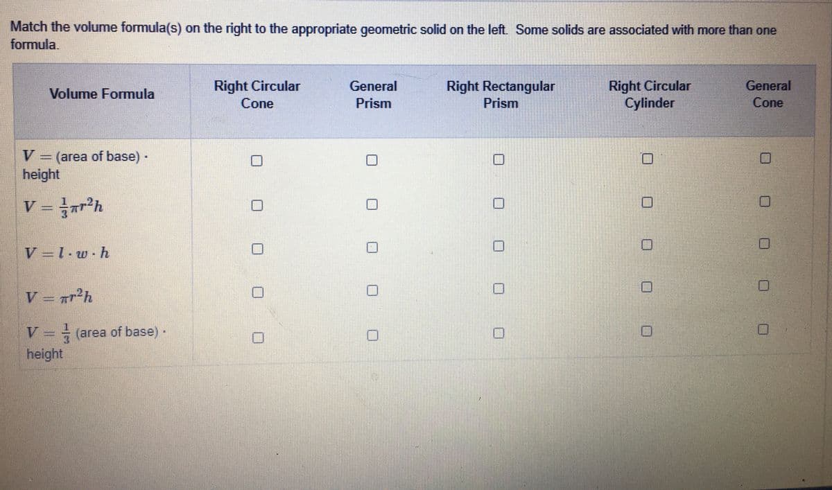Match the volume formula(s) on the right to the appropriate geometric solid on the left. Some solids are associated with more than one
formula.
Right Rectangular
Prism
Right Circular
Cylinder
General
Cone
Right Circular
General
Volume Formula
Cone
Prism
V.
V (area of base)·
height
V = r²h
V =1-w.h
V = #r²h
V = (area of base)-
height
O O 0 0 O
