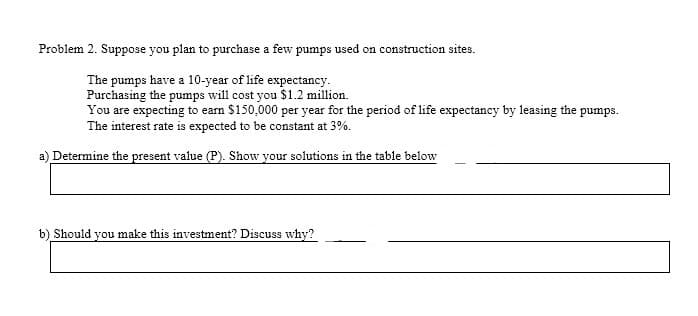 Problem 2. Suppose you plan to purchase a few pumps used on construction sites.
The pumps have a 10-year of life expectancy.
Purchasing the pumps will cost you $1.2 million.
You are expecting to earn $150,000 per year for the period of life expectancy by leasing the pumps.
The interest rate is expected to be constant at 3%.
a) Determine the present value (P). Show your solutions in the table below
b) Should you make this investment? Discuss why?