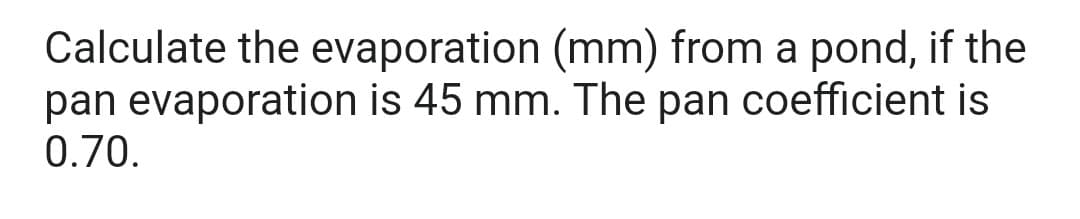 Calculate the evaporation (mm) from a pond, if the
pan evaporation is 45 mm. The pan coefficient is
0.70.
