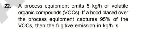 22.
A process equipment emits 5 kg/h of volatile
organic compounds (VOCS). If a hood placed over
the process equipment captures 95% of the
VOCs, then the fugitive emission in kg/h is
