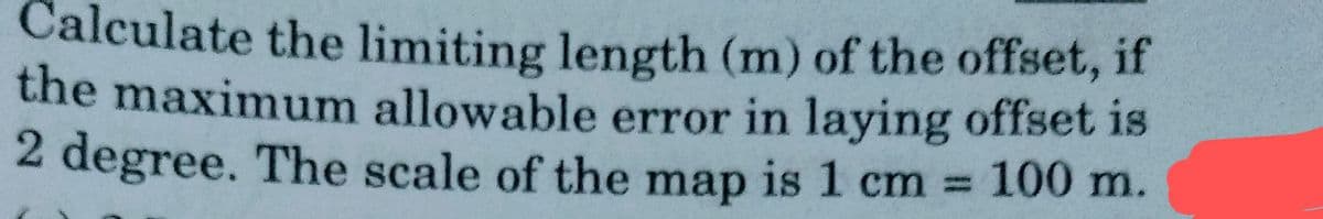 Calculate the limiting length (m) of the offset, if
the maximum allowable error in laying offset is
2 degree. The scale of the map is 1 cm 100 m.
