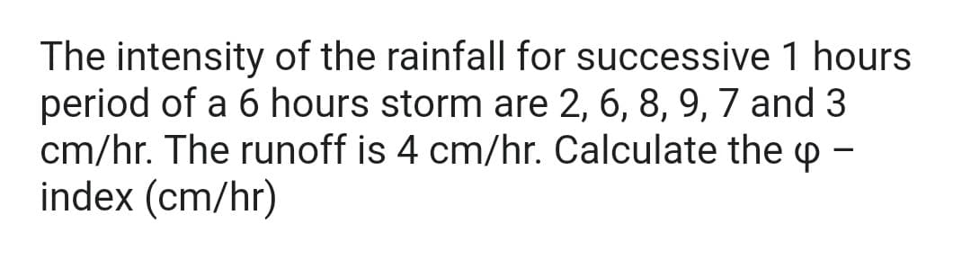 The intensity of the rainfall for successive 1 hours
period of a 6 hours storm are 2, 6, 8, 9, 7 and 3
cm/hr. The runoff is 4 cm/hr. Calculate the p -
index (cm/hr)
