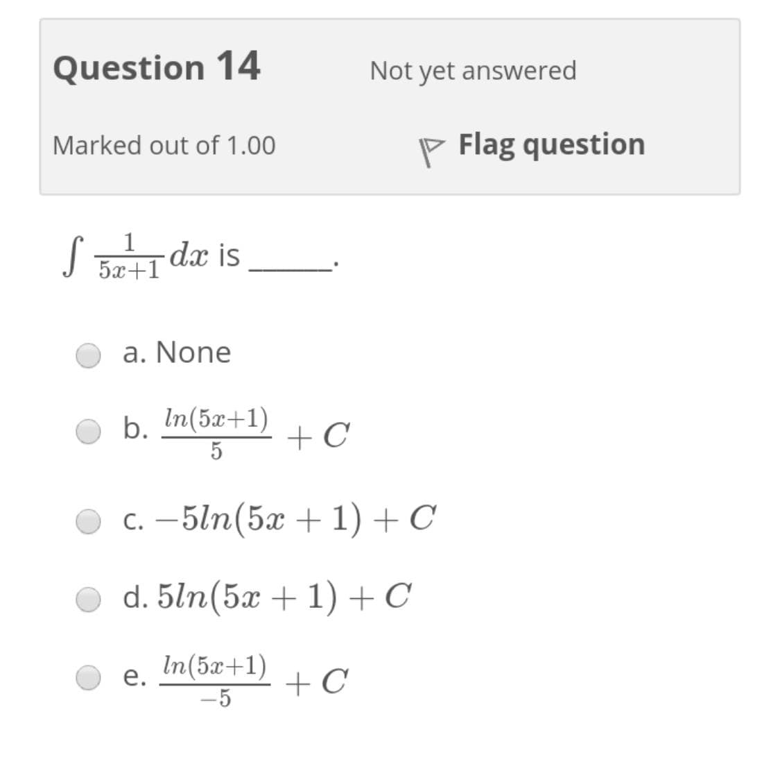 Question 14
Not yet answered
Marked out of 1.00
P Flag question
S B
1
dx is
5x+1
a. None
b. In(5x+1)
5
+ C
с. — 5ln(5ӕ + 1) +С
d. 5ln(5x + 1) +C
In(5x+1)
е.
+ C
-5
