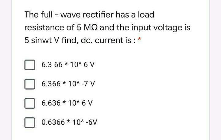 The full - wave rectifier has a load
resistance of 5 MQ and the input voltage is
5 sinwt V find, dc. current is : *
6.3 66 * 10^ 6 V
6.366 * 10^ -7 V
6.636 * 10^ 6 V
0.6366 * 10^ -6V
