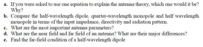 a. If you were asked to use one equation to explain the antenna theory, which one would it be?
Why?
b. Compare the half-wavelength dipole, quarter-wavelength monopole and half wavelength
monopole in terms of the input impedance, directivity and radiation pattern.
c. What are the most important antenna parameters?
d. What are the near field and far field of an antenna? What are their major differences?
e. Find the far-field condition of a half-wavelength dipole
