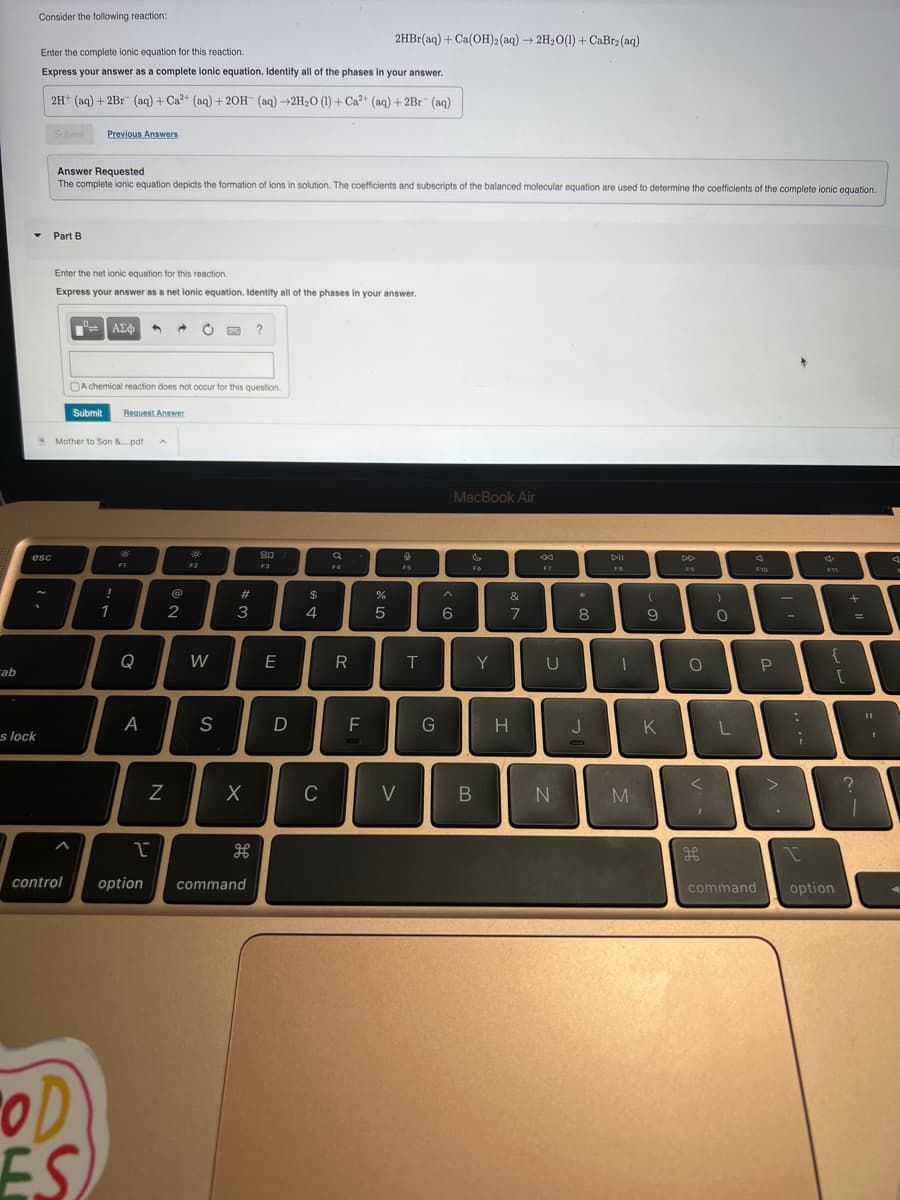 ab
Consider the following reaction:
Y
s lock
Enter the complete ionic equation for this reaction.
Express your answer as a complete ionic equation. Identify all of the phases in your answer.
2H+ (aq) + 2Br (aq) + Ca²+ (aq) + 2OH- (aq) →2H₂O (1) + Ca2+ (aq) + 2Br (aq)
esc
Submit Previous Answers
Answer Requested
The complete ionic equation depicts the formation of ions in solution. The coefficients and subscripts of the balanced molecular equation are used to determine the coefficients of the complete ionic equation.
Part B
Enter the net ionic equation for this reaction.
Express your answer as a net ionic equation. Identify all of the phases in your answer.
Submit
A chemical reaction does not occur for this question.
*Mother to Son &....pdf A
OD
ES
ΑΣΦ
!
1
Request Answer
độc
FI
Q
A
N
@
2
F2
W
S
#3
X
I
control option command
?
дв
80
F3
E
D
$
4
C
F4
R
2HBr(aq) + Ca(OH)2 (aq) → 2H₂O(1) + CaBr₂(aq)
F
%
5
V
I
FS
T
G
6
MacBook Air
F6
B
Y
&
7
H
4
F7
U
N
*
8
J
DII
1
M
(
9
K
DD
F9
O
<
1
H
)
0
L
F10
command
P
-
:
;
F11
{
option
[
+
=
7
?
1
