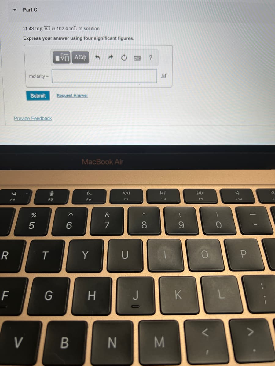 R
Q
F4
F
Part C
11.43 mg KI in 102.4 mL of solution
Express your answer using four significant figures.
Provide Feedback
molarity =
V
Submit
%
5
0
F5
T
G
IVE ΑΣΦ
Request Answer
A
6
B
MacBook Air
c
F6
Y
H
&
7
N
8
F7
U
J
* 00
8
?
M
DII
F8
I
M
(
9
K
F9
0
L
F10
P
F
1