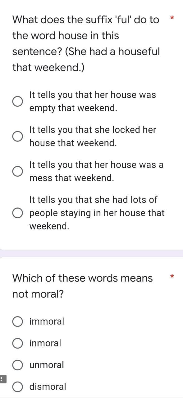 !
*
What does the suffix 'ful' do to
the word house in this
sentence? (She had a houseful
that weekend.)
O
It tells you that her house was
empty that weekend.
O
tells you that she locked her
house that weekend.
O
It tells you that her house was a
mess that weekend.
It tells you that she had lots of
people staying in her house that
weekend.
Which of these words means
*
not moral?
immoral
inmoral
unmoral
dismoral