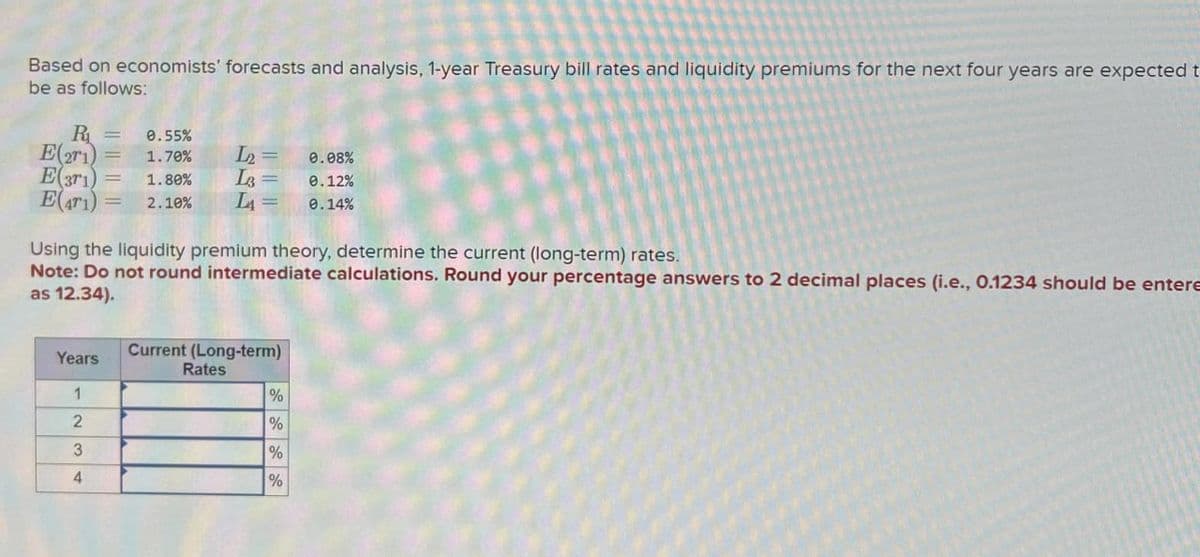Based on economists' forecasts and analysis, 1-year Treasury bill rates and liquidity premiums for the next four years are expected t
be as follows:
R₁ =
E(21)
E(371)
E(ar) 2.10%
0.55%
= 1.70%
L2 =
0.08%
= 1.80%
L3=
0.12%
L₁₁ =
0.14%
Using the liquidity premium theory, determine the current (long-term) rates.
Note: Do not round intermediate calculations. Round your percentage answers to 2 decimal places (i.e., 0.1234 should be entere
as 12.34).
Years
Current (Long-term)
Rates
1
%
2
%
3
%
4
%
