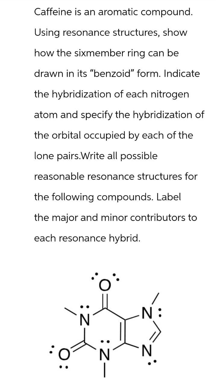 Caffeine is an aromatic compound.
Using resonance structures, show
how the sixmember ring can be
drawn in its "benzoid" form. Indicate
the hybridization of each nitrogen
atom and specify the hybridization of
the orbital occupied by each of the
lone pairs.Write all possible
reasonable resonance structures for
the following compounds. Label
the major and minor contributors to
each resonance hybrid.
N
: Z—
N: