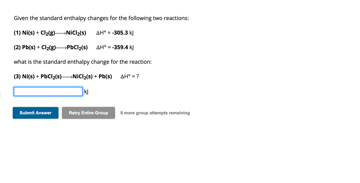 Given the standard enthalpy changes for the following two reactions:
(1) Ni(s) + Cl₂(g)- →NiCl₂(s)
AH° = -305.3 kJ
(2) Pb(s) + Cl₂(g)- →PbCl₂(s)
AH° = -359.4 kJ
what is the standard enthalpy change for the reaction:
(3) Ni(s) + PbCl₂(s)→→→→NiCl₂(s) + Pb(s)
Submit Answer
kj
Retry Entire Group
AH° = ?
8 more group attempts remaining