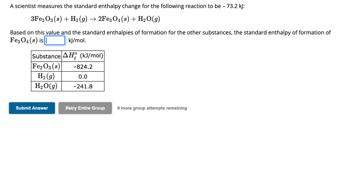 A scientist measures the standard enthalpy change for the following reaction to be - 73.2 kJ:
3Fe2O3 (s) + H₂(g) → 2Fe3O4 (s) + H₂O(g)
Based on this value and the standard enthalpies of formation for the other substances, the standard enthalpy of formation of
Fe3O4 (s) is
kJ/mol.
Substance AH (kJ/mol)
Fe₂O3 (s)
H₂ (g)
H₂O(g)
Submit Answer
-824.2
0.0
-241.8
Retry Entire Group 9 more group attempts remaining