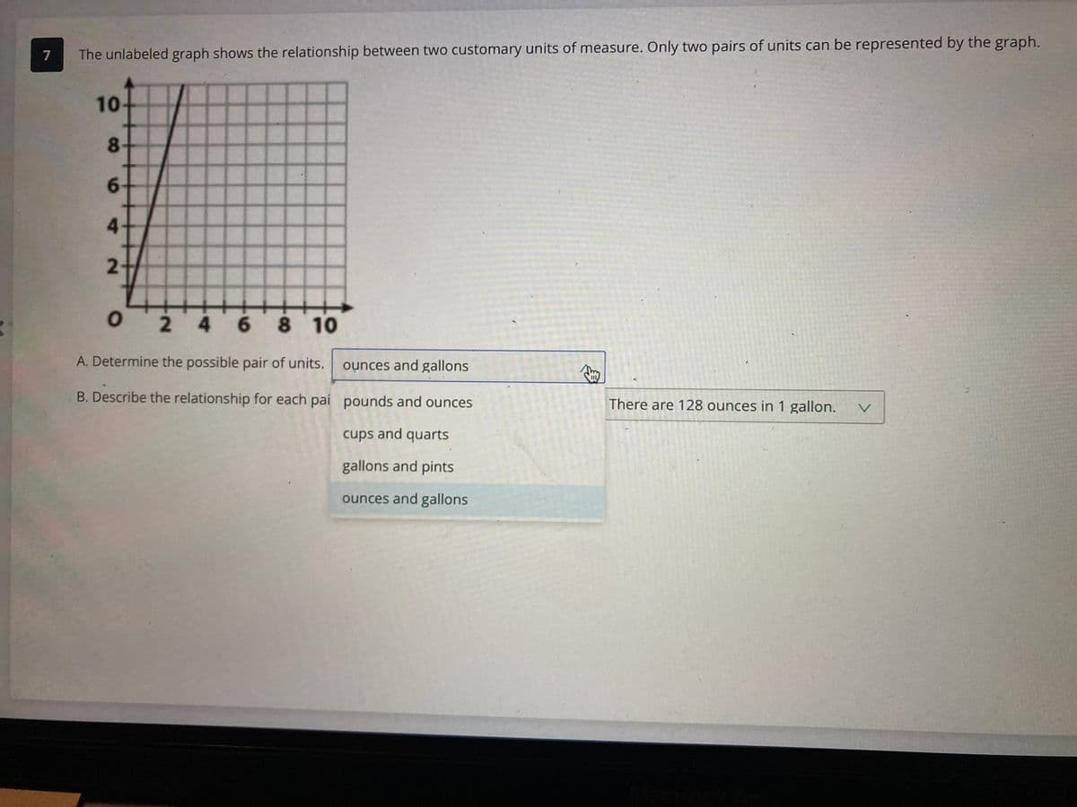 **Unit Conversion Activity**

**Question 7**: The unlabeled graph shows the relationship between two customary units of measure. Only two pairs of units can be represented by the graph.

**Graph Explanation**: The graph is a line plot on a standard coordinate plane with both axes labeled from 0 to 10.

**Instructions**:

**A. Determine the possible pair of units.**

Options:
- Ounces and gallons
- Pounds and ounces
- Cups and quarts
- Gallons and pints
- Ounces and gallons (selected)

**B. Describe the relationship for each pair:**

The conversion provided states: There are 128 ounces in 1 gallon.