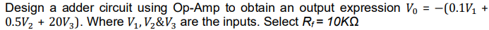 Design a adder circuit using Op-Amp to obtain an output expression Vo = -(0.1V +
0.5V2 + 20V3). Where V,, V2&V3 are the inputs. Select R;= 10KQ
