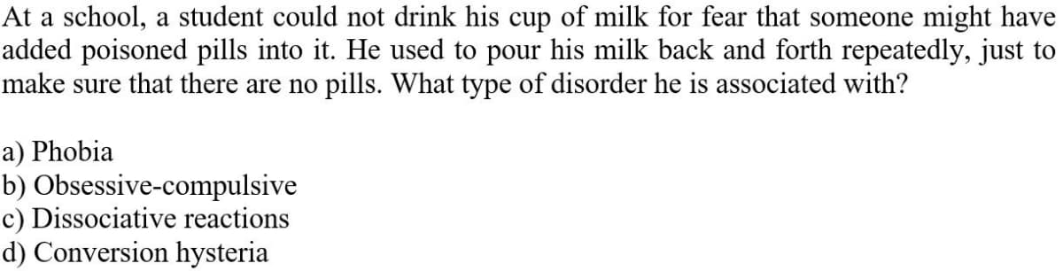 At a school, a student could not drink his cup of milk for fear that someone might have
added poisoned pills into it. He used to pour his milk back and forth repeatedly, just to
make sure that there are no pills. What type of disorder he is associated with?
a) Phobia
b) Obsessive-compulsive
c) Dissociative reactions
d) Conversion hysteria
