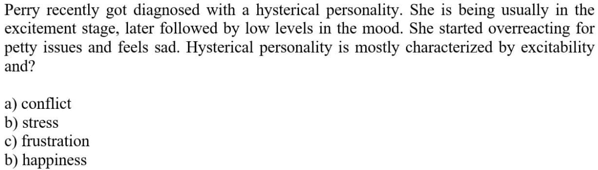 Perry recently got diagnosed with a hysterical personality. She is being usually in the
excitement stage, later followed by low levels in the mood. She started overreacting for
petty issues and feels sad. Hysterical personality is mostly characterized by excitability
and?
a) conflict
b) stress
c) frustration
b) happiness
