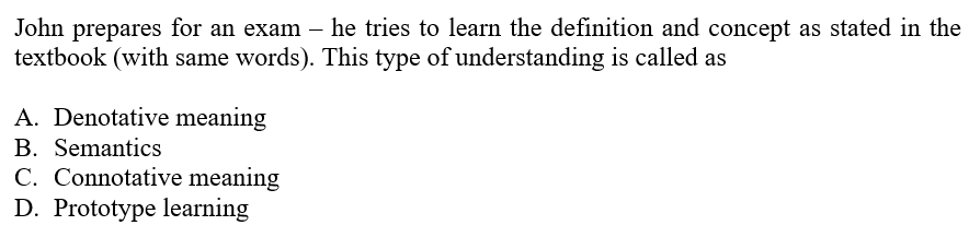 John prepares for an exam – he tries to learn the definition and concept as stated in the
textbook (with same words). This type of understanding is called as
A. Denotative meaning
B. Semantics
C. Connotative meaning
D. Prototype learning
