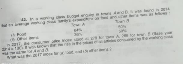 42. In a working class budget enquiry in towns A and B, it was found in 2014
that an average working class family's expenditure on food and other items was as follows :
Town A
Town B
50%
50%
() Food
(i) Other items
In 2017, the consumer price index stood at 279 for town A, 265 for town B (Base year
2014 = 100). It was known that the rise in the prices of all articles consumed by the working class
was the same for A and B.
What was the 2017 index for (a) food, and (b) other items ?
64%
36%
