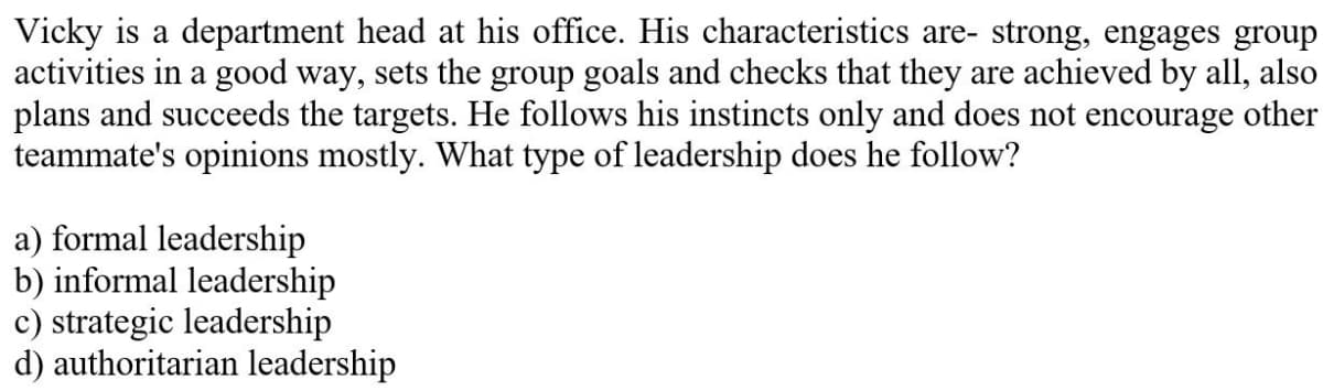 Vicky is a department head at his office. His characteristics are- strong, engages group
activities in a good way, sets the group goals and checks that they are achieved by all, also
plans and succeeds the targets. He follows his instincts only and does not encourage other
teammate's opinions mostly. What type of leadership does he follow?
a) formal leadership
b) informal leadership
c) strategic leadership
d) authoritarian leadership
