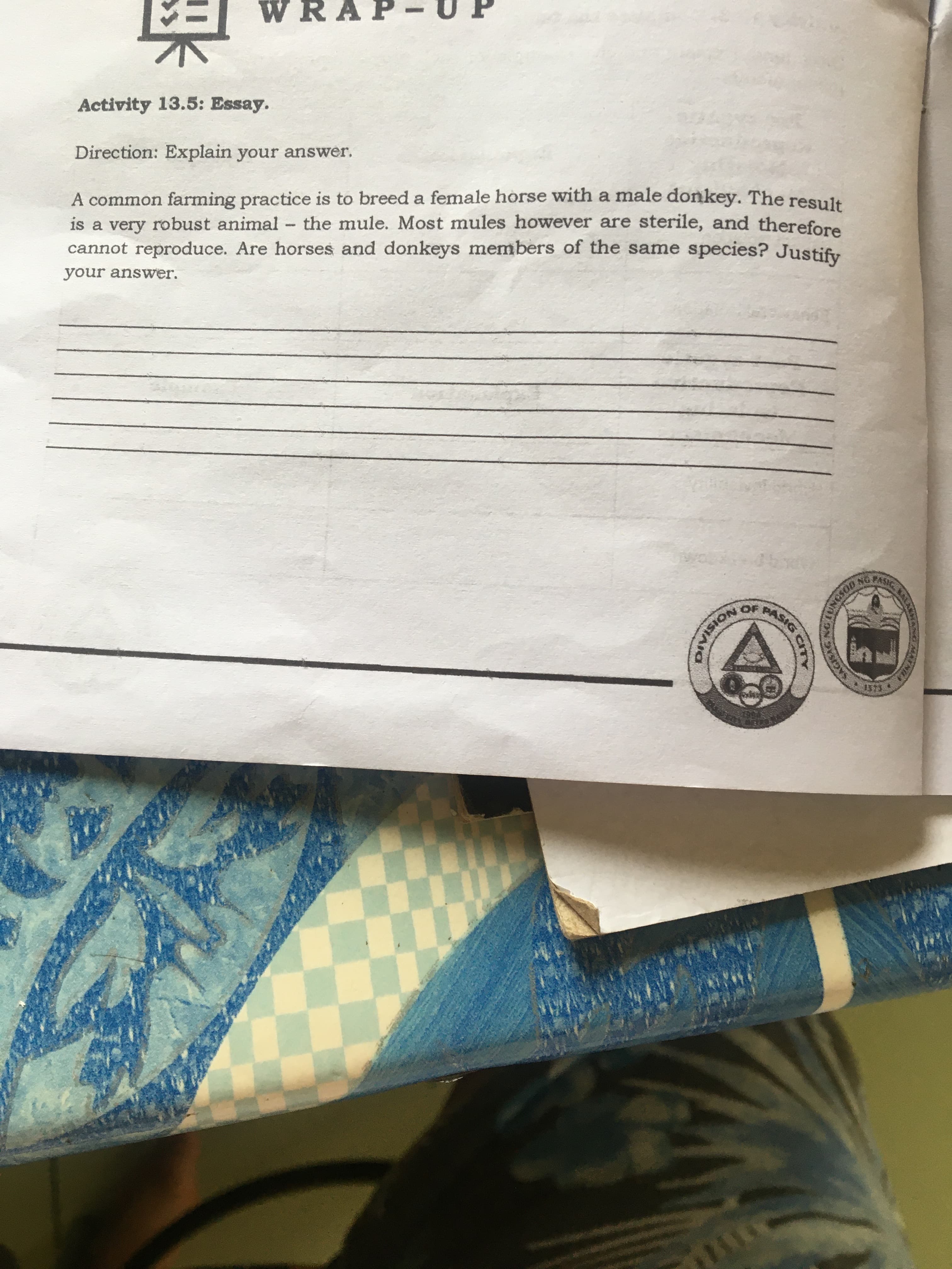 Direction: Explain your answer.
A common farming practice is to breed a female horse with a male donkey. The resulk
is a very robust animal the mule. Most mules however are sterile, and therefore
cannot reproduce. Are horses and donkeys members of the same species? Justify
your answer.
