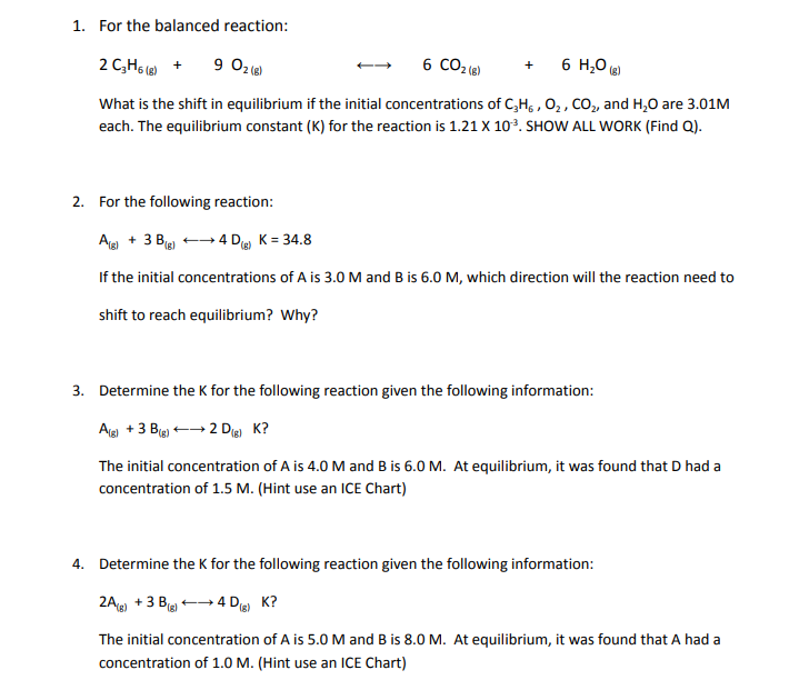 1. For the balanced reaction:
2 C,H6 + 9 02 (0)
6 CO2 (6)
6 H,0 (g)
+
What is the shift in equilibrium if the initial concentrations of C,H, , 0, , CO, and H,0 are 3.01M
each. The equilibrium constant (K) for the reaction is 1.21 X 10³. SHOW ALL WORK (Find Q).
2. For the following reaction:
Ag + 3 Big) - 4 D K = 34.8
If the initial concentrations of A is 3.0 M and B is 6.0 M, which direction will the reaction need to
shift to reach equilibrium? Why?
3. Determine the K for the following reaction given the following information:
Ag +3 Bg)
2 Die K?
The initial concentration of A is 4.0 M and B is 6.0 M. At equilibrium, it was found that D had a
concentration of 1.5 M. (Hint use an ICE Chart)
4. Determine the K for the following reaction given the following information:
2A +3 B -- 4 D K?
The initial concentration of A is 5.0M and B is 8.0 M. At equilibrium, it was found that A had a
concentration of 1.0 M. (Hint use an ICE Chart)
