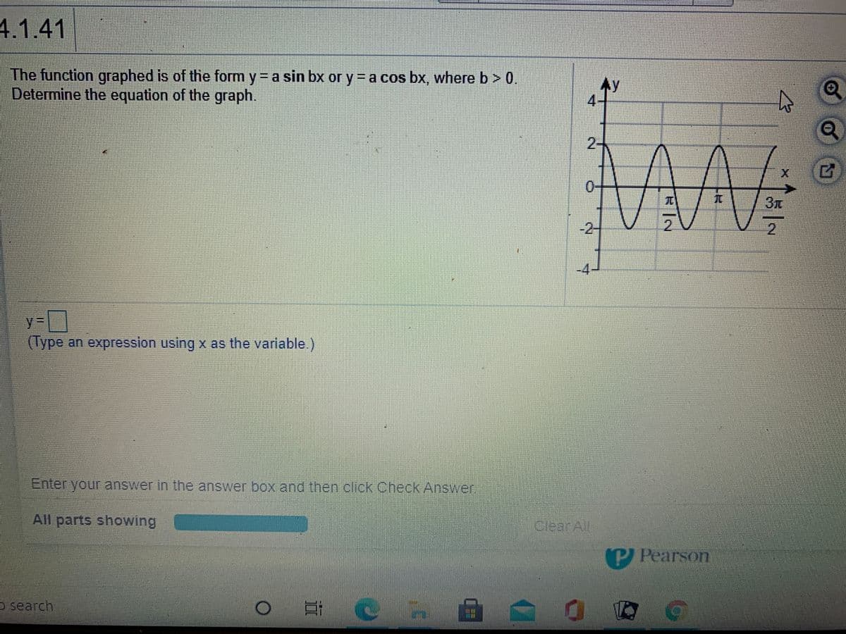 4.1.41
The function graphed is of the form y= a sin bx or y = a cos bx, where b> 0.
Determine the equation of the graph.
Ay
4-
2-
MA
0-
TC
/3.
-2-
2.
2.
-4
%3D
(Type an expression using x as the variable.)
Enter your answer in the answer box and then click Check Answer,
All parts showing
CrearAl
PAPearson
o search
