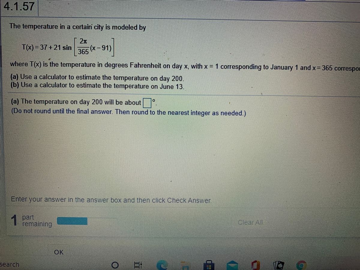 4.1.57
The temperature in a certain city is modeled by
|2x
T(x)=37+21 sin
365 (X -91)
where T(x) is the temperature in degrees Fahrenheit on day x, with x = 1 corresponding to January 1 and x = 365 corespor
(a) Use a calculator to estimate the temperature on day 200.
(b) Use a calculator to estimate the temperature on June 13.
(a) The temperature on day 200 will be about
(Do not round until the final answer. Then round to the nearest integer as needed.)
Enteryour answer In the answer box and then click Check Answer
1 part
remaining
Clear Al
OK
search
