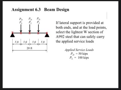 Assignment 6.3 Beam Design
Po
P.
PD
P.
P.
P.
If lateral support is provided at
both ends, and at the load points,
select the lightest W section of
A992 steel that can safely carry
the applied service loads
20 ft
Applied Service Loads
P, - 50 kips
P - 100 kips
