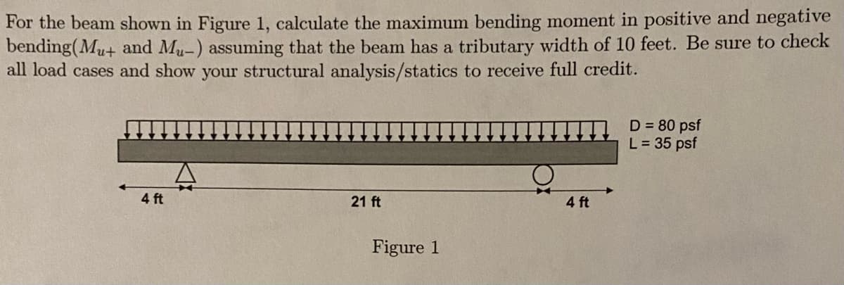 For the beam shown in Figure 1, calculate the maximum bending moment in positive and negative
bending(Mu+ and Mu-) assuming that the beam has a tributary width of 10 feet. Be sure to check
all load cases and show your structural analysis/statics to receive full credit.
D = 80 psf
L = 35 psf
4 ft
21 ft
4 ft
Figure 1
