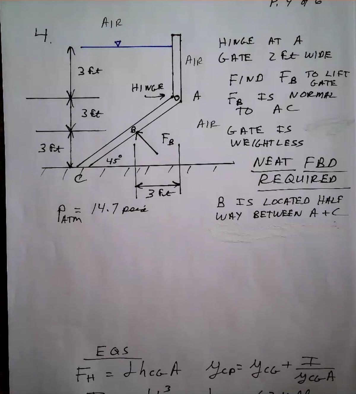 AIR
4.
HINGE AT A
Z Et WIDE
Alle GATE
3 ft
FIND FR TO LIFT
Fe IS
TO
GATE
HI WGE
A
NORMAL
3 Et
AC
AIR
GATE IS
Fe
WEIGHT LESS
3 ft
45°
NE AT FBD
REQUIRED
3 ft
= 14.7 poré
B IS LOCATED HALF
WAY BETWREN A +C
EQS
FH =dhea A
Jep: Ycatエ
y ca A
