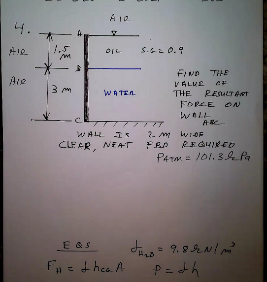 AIR
4.
AIR
1.5
OIL
S.Cこ 0.9
FIND
THE
AIR
OF
VALUE
WA TEN
THE
RESULTANT
FORCE ON
WALL
ABC
WALL
Is
2 m
WIDE
CLE AR, NE AT
NEAT
FBD
R£QUI2EDり
PATM = 101. 3k Pa
E QS
%3D
H2D
F# = thea A
P =th
